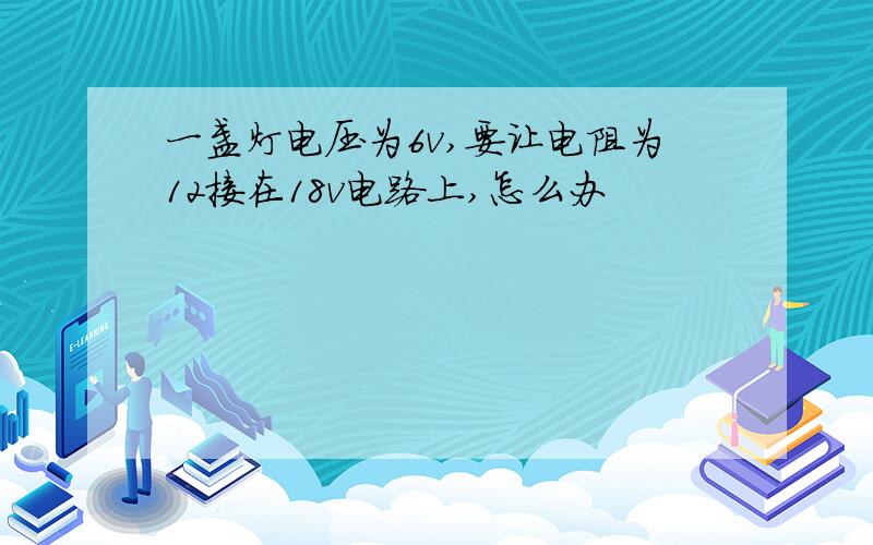 一盏灯电压为6v,要让电阻为12接在18v电路上,怎么办