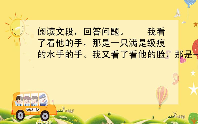 阅读文段，回答问题。　　我看了看他的手，那是一只满是级痕的水手的手。我又看了看他的脸，那是一张又老又穷苦的脸，满脸愁容，