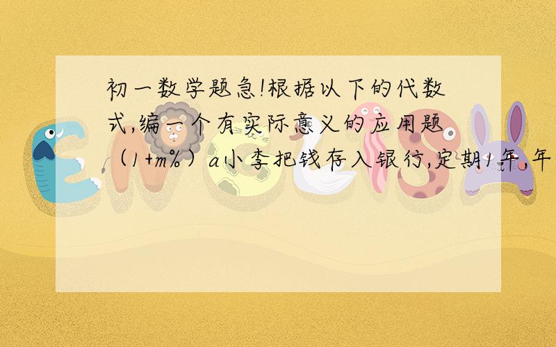 初一数学题急!根据以下的代数式,编一个有实际意义的应用题（1+m%）a小李把钱存入银行,定期1年,年利润2.25%,一年