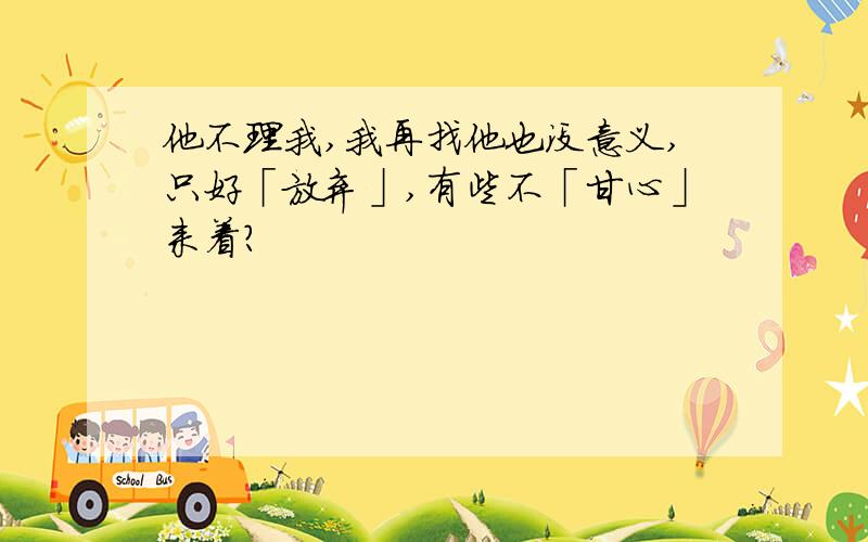 他不理我,我再找他也没意义,只好「放弃」,有些不「甘心」来着?