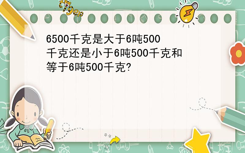 6500千克是大于6吨500千克还是小于6吨500千克和等于6吨500千克?