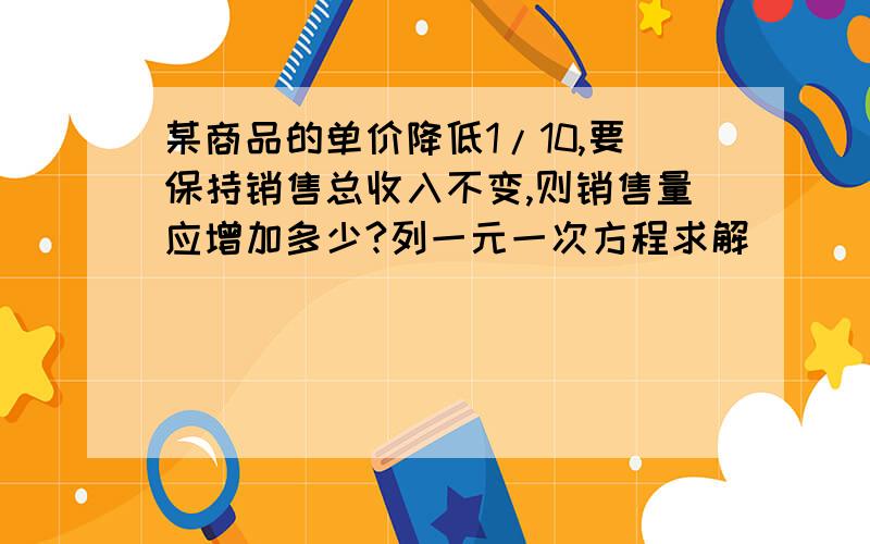 某商品的单价降低1/10,要保持销售总收入不变,则销售量应增加多少?列一元一次方程求解