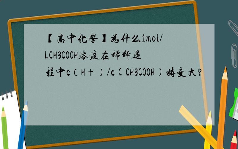 【高中化学】为什么1mol/LCH3COOH溶液在稀释过程中c（H+）/c(CH3COOH)将变大?