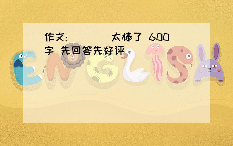 作文:____太棒了 600字 先回答先好评