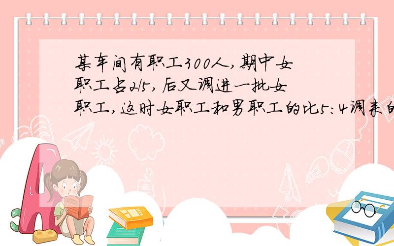 某车间有职工300人,期中女职工占2/5,后又调进一批女职工,这时女职工和男职工的比5:4调来的这批女职工有多少人?