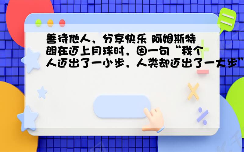 善待他人，分享快乐 阿姆斯特朗在迈上月球时，因一句“我个人迈出了一小步，人类却迈出了一大步”而家喻户晓，但一同登月的还有