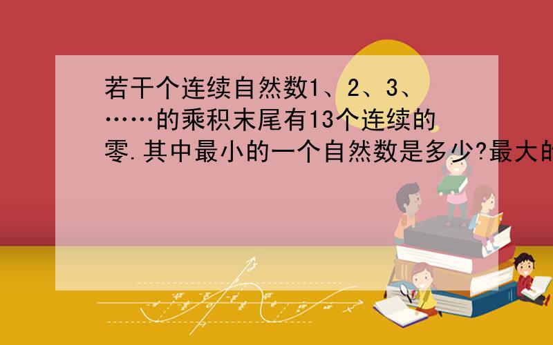 若干个连续自然数1、2、3、……的乘积末尾有13个连续的零.其中最小的一个自然数是多少?最大的一个自然数