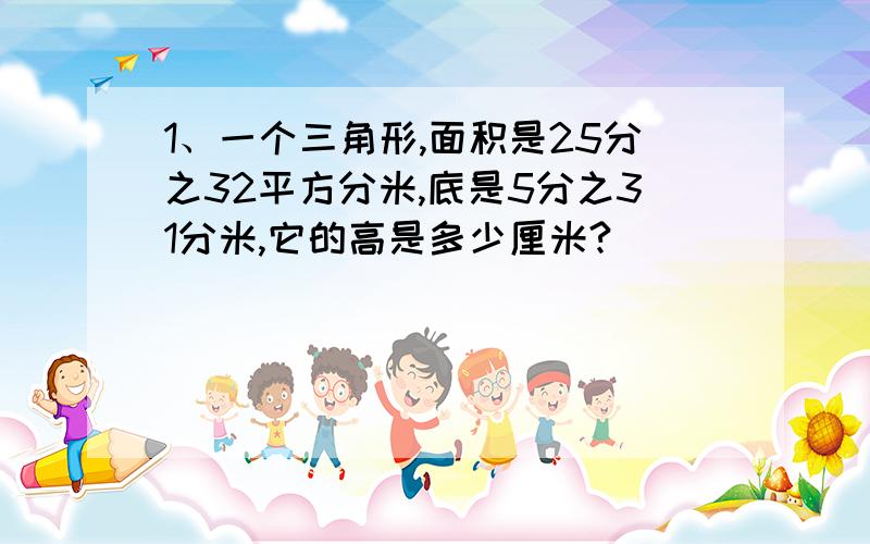 1、一个三角形,面积是25分之32平方分米,底是5分之31分米,它的高是多少厘米?