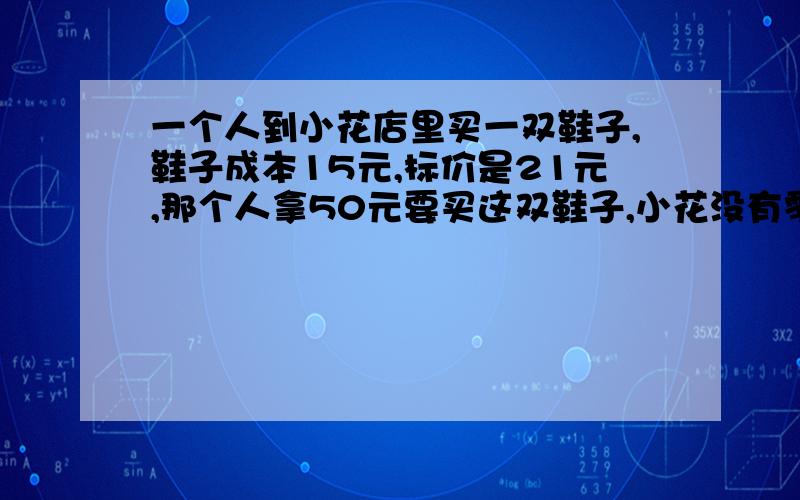 一个人到小花店里买一双鞋子,鞋子成本15元,标价是21元,那个人拿50元要买这双鞋子,小花没有零钱找,用5