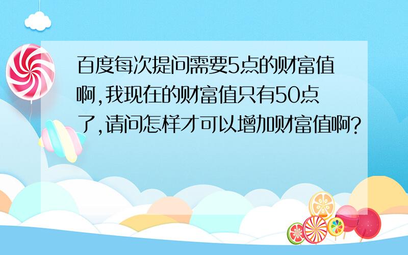 百度每次提问需要5点的财富值啊,我现在的财富值只有50点了,请问怎样才可以增加财富值啊?