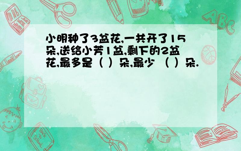 小明种了3盆花,一共开了15朵,送给小芳1盆,剩下的2盆花,最多是（ ）朵,最少 （ ）朵.