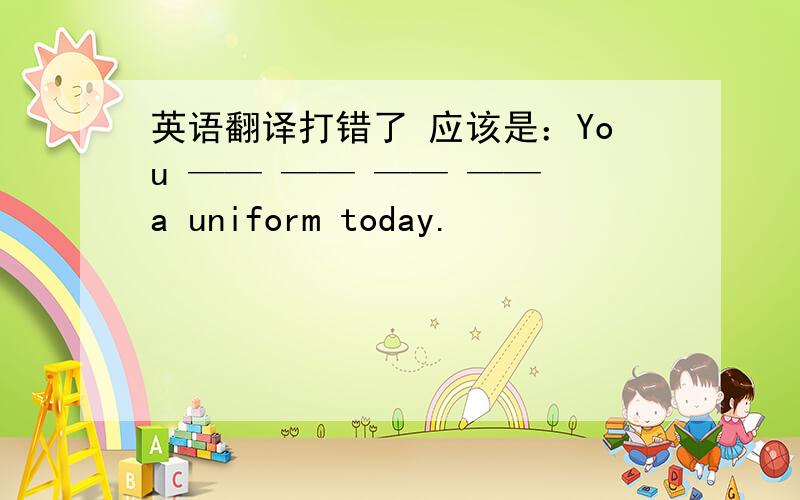 英语翻译打错了 应该是：You —— —— —— —— a uniform today.