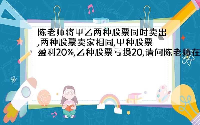 陈老师将甲乙两种股票同时卖出,两种股票卖家相同,甲种股票盈利20%,乙种股票亏损20,请问陈老师在这次交易