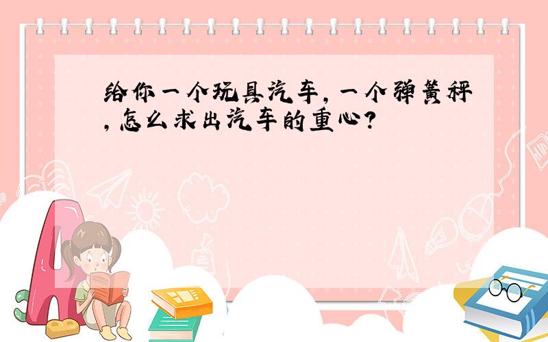 给你一个玩具汽车,一个弹簧秤,怎么求出汽车的重心?