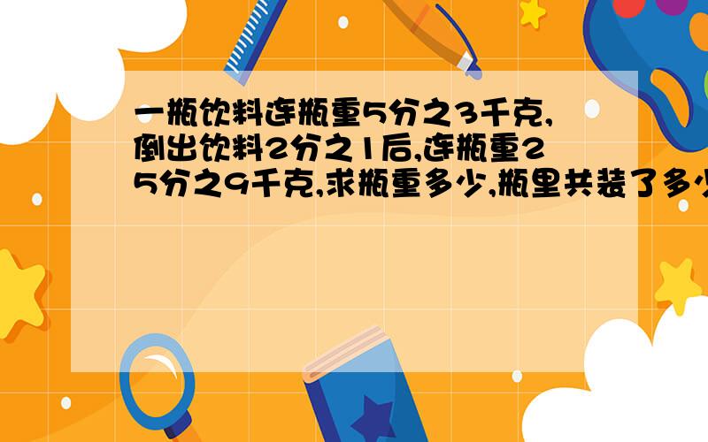 一瓶饮料连瓶重5分之3千克,倒出饮料2分之1后,连瓶重25分之9千克,求瓶重多少,瓶里共装了多少千克饮料?