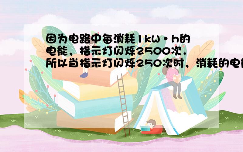 因为电路中每消耗1kW•h的电能，指示灯闪烁2500次．所以当指示灯闪烁250次时，消耗的电能为：W=