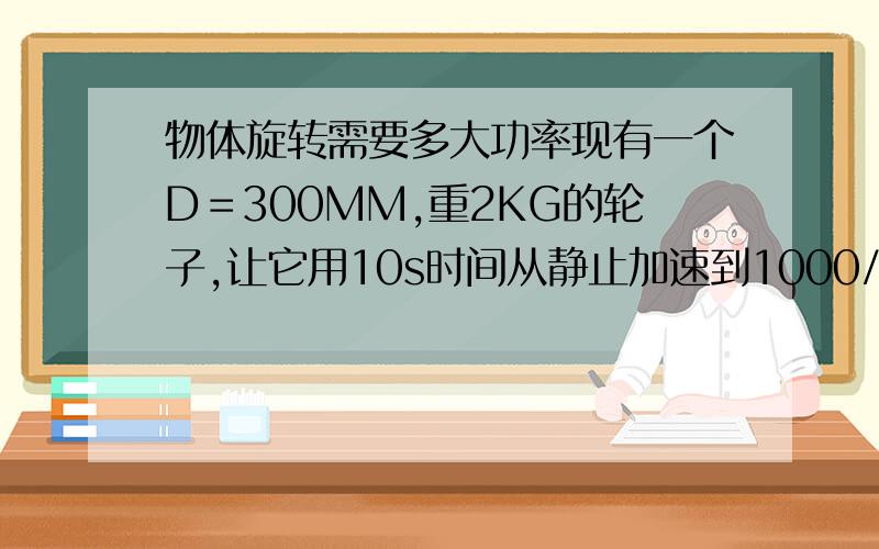 物体旋转需要多大功率现有一个D＝300MM,重2KG的轮子,让它用10s时间从静止加速到1000/min.需要多大功率的