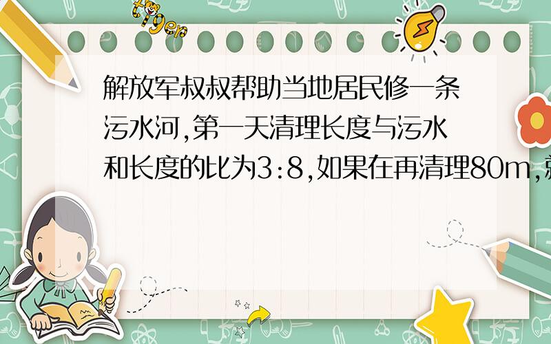 解放军叔叔帮助当地居民修一条污水河,第一天清理长度与污水和长度的比为3:8,如果在再清理80m,就可以清理