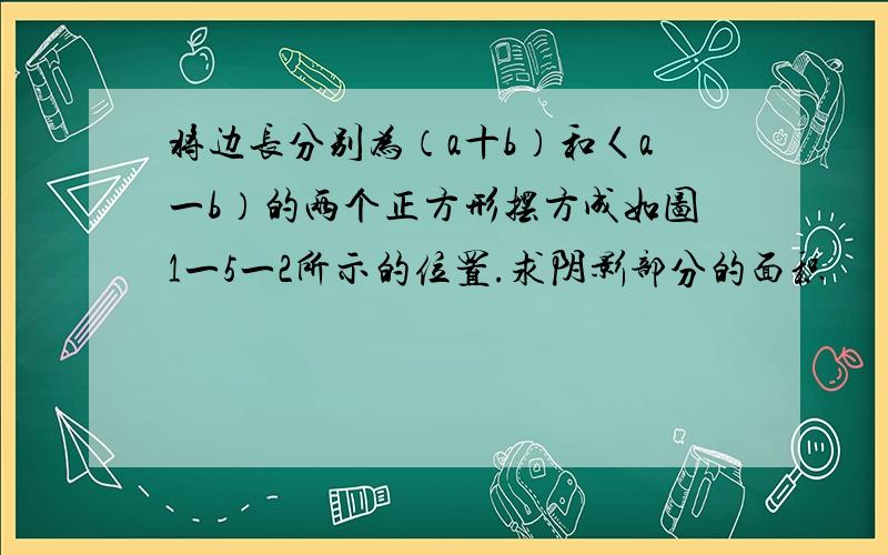 将边长分别为（a十b）和〈a一b）的两个正方形摆方成如图1一5一2所示的位置.求阴影部分的面积