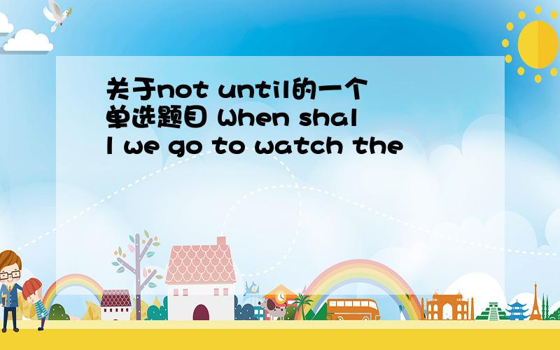 关于not until的一个单选题目 When shall we go to watch the