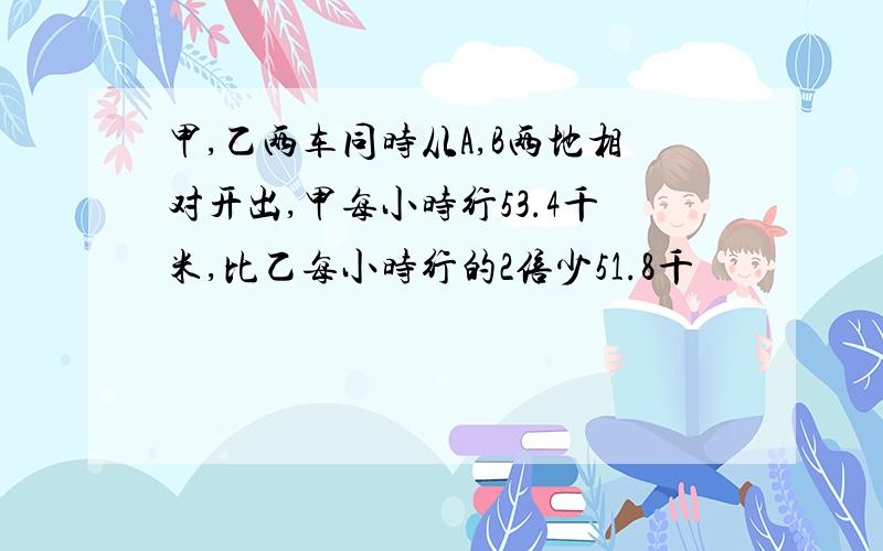 甲,乙两车同时从A,B两地相对开出,甲每小时行53.4千米,比乙每小时行的2倍少51.8千