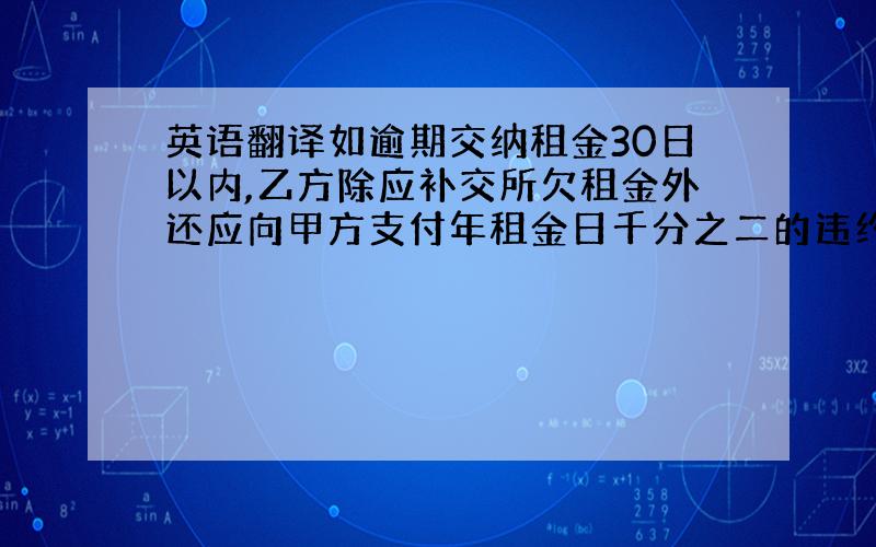 英语翻译如逾期交纳租金30日以内,乙方除应补交所欠租金外还应向甲方支付年租金日千分之二的违约金；如逾期超过30日,甲方有