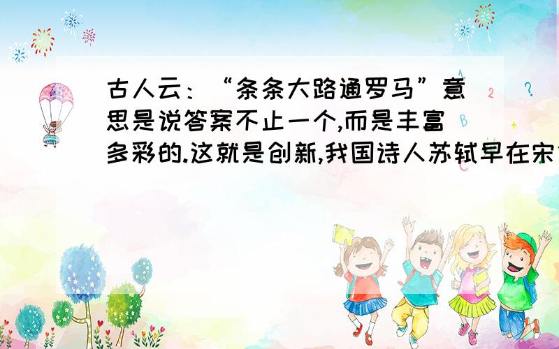 古人云：“条条大路通罗马”意思是说答案不止一个,而是丰富多彩的.这就是创新,我国诗人苏轼早在宋代就写