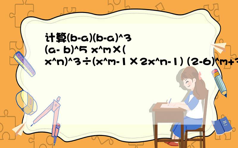 计算(b-a)(b-a)^3(a- b)^5 x^m×(x^n)^3÷(x^m-1×2x^n-1) (2-6)^m+3×