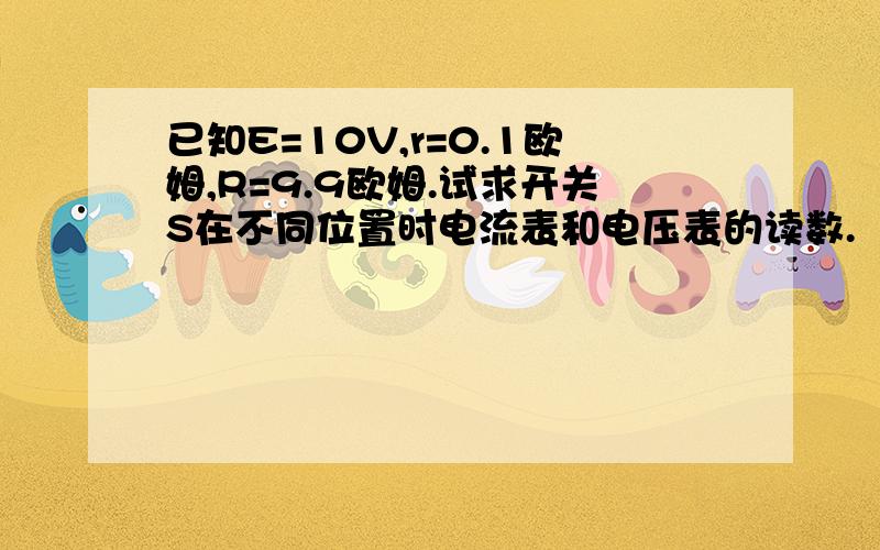 已知E=10V,r=0.1欧姆,R=9.9欧姆.试求开关S在不同位置时电流表和电压表的读数.