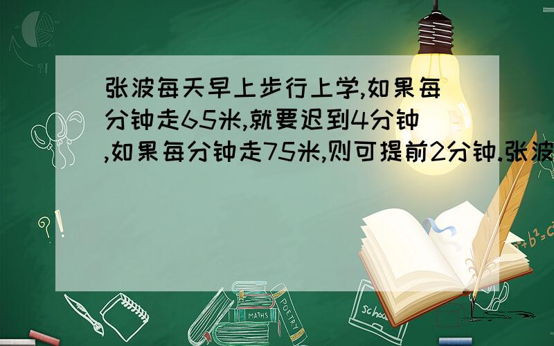 张波每天早上步行上学,如果每分钟走65米,就要迟到4分钟,如果每分钟走75米,则可提前2分钟.张波家到学