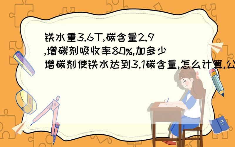 铁水重3.6T,碳含量2.9,增碳剂吸收率80%,加多少增碳剂使铁水达到3.1碳含量,怎么计算,公式是什么?