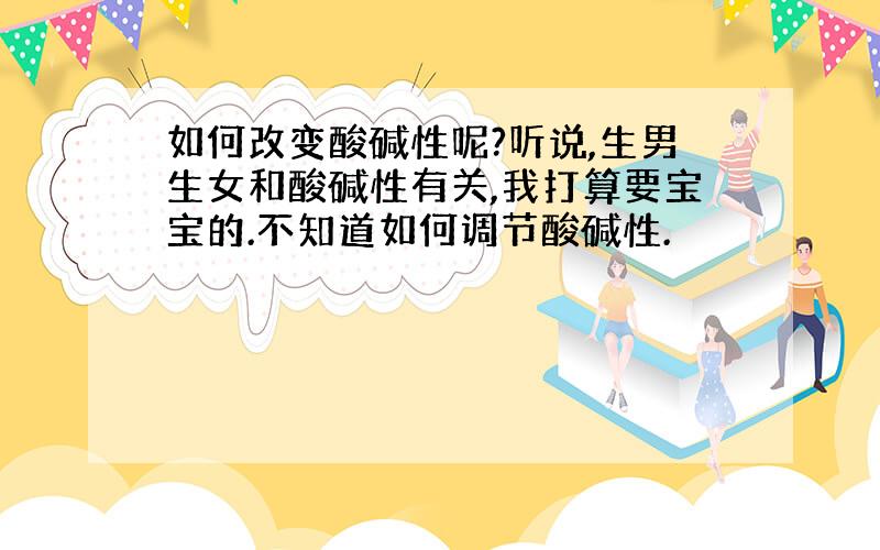 如何改变酸碱性呢?听说,生男生女和酸碱性有关,我打算要宝宝的.不知道如何调节酸碱性.