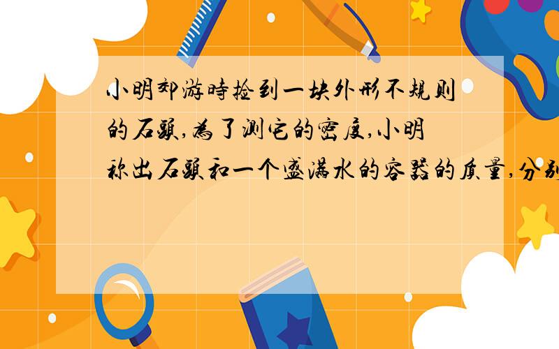 小明郊游时捡到一块外形不规则的石头,为了测它的密度,小明称出石头和一个盛满水的容器的质量,分别为0.56kg,2kg,然