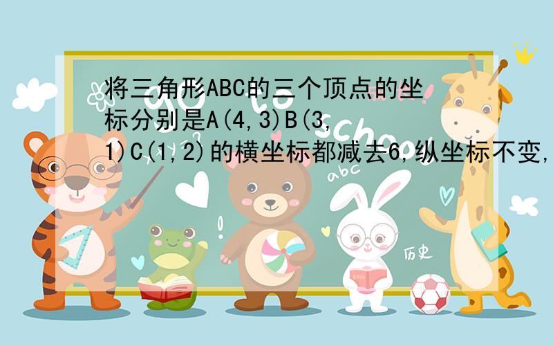 将三角形ABC的三个顶点的坐标分别是A(4,3)B(3,1)C(1,2)的横坐标都减去6,纵坐标不变,得到新三角形ABC