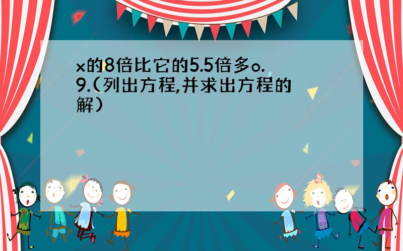 x的8倍比它的5.5倍多o.9.(列出方程,并求出方程的解)