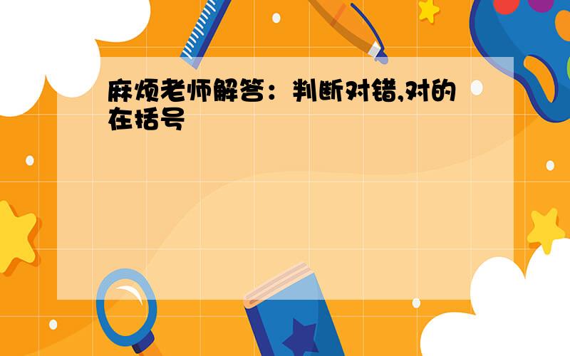 麻烦老师解答：判断对错,对的在括号