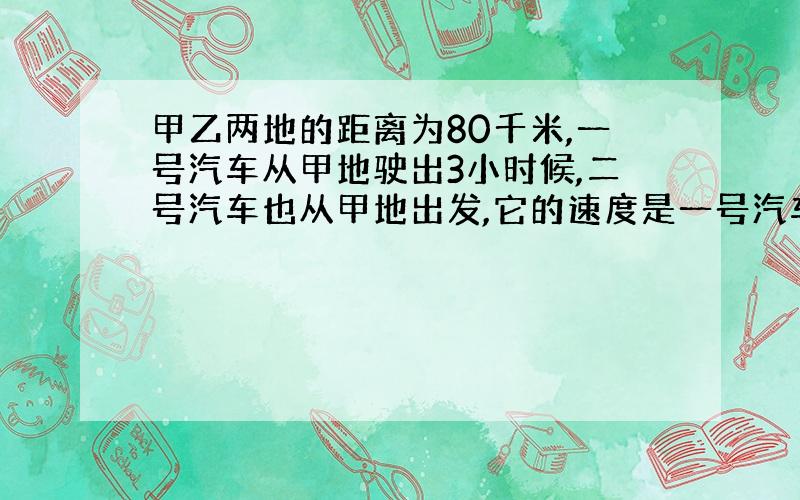 甲乙两地的距离为80千米,一号汽车从甲地驶出3小时候,二号汽车也从甲地出发,它的速度是一号汽车的3倍,