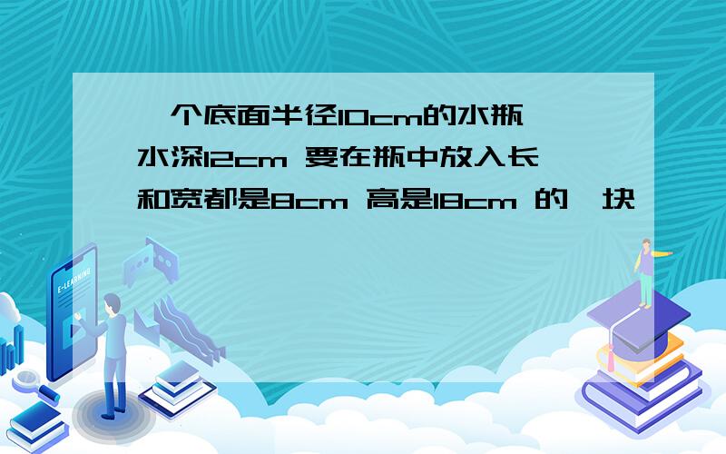 一个底面半径10cm的水瓶 水深12cm 要在瓶中放入长和宽都是8cm 高是18cm 的一块