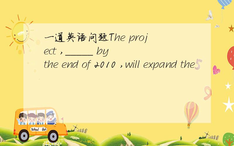 一道英语问题The project ,_____ by the end of 2010 ,will expand the