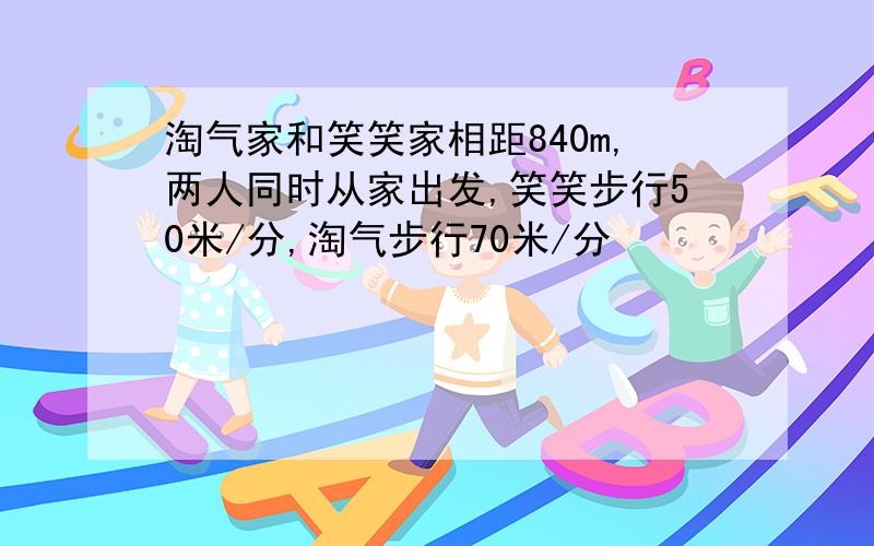 淘气家和笑笑家相距840m,两人同时从家出发,笑笑步行50米/分,淘气步行70米/分