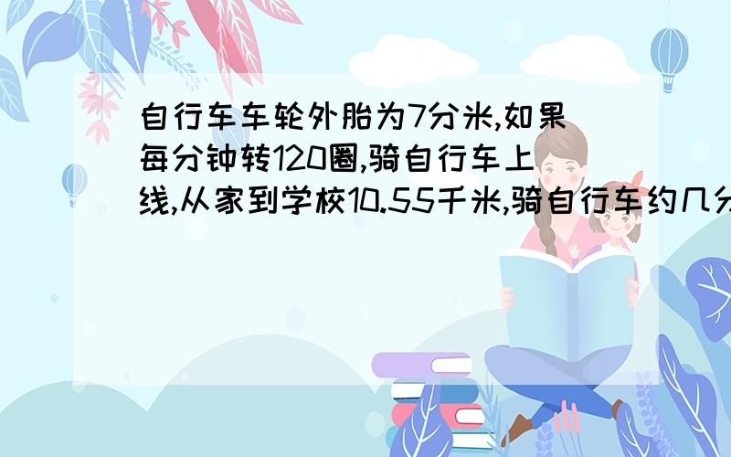 自行车车轮外胎为7分米,如果每分钟转120圈,骑自行车上线,从家到学校10.55千米,骑自行车约几分钟到校?