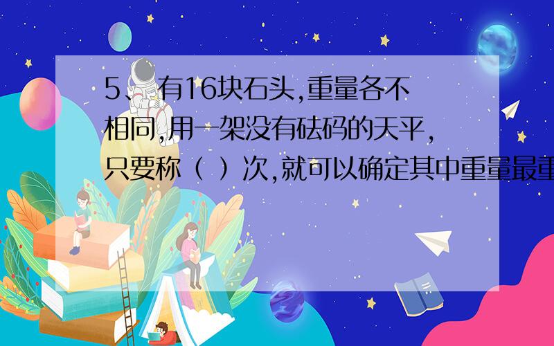 5、 有16块石头,重量各不相同,用一架没有砝码的天平,只要称（ ）次,就可以确定其中重量最重和第二重的