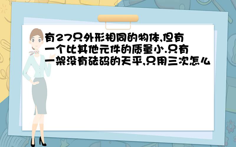 有27只外形相同的物体,但有一个比其他元件的质量小.只有一架没有砝码的天平,只用三次怎么