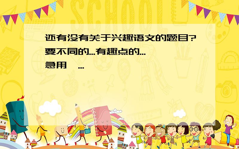 还有没有关于兴趣语文的题目?要不同的...有趣点的...急用耶...