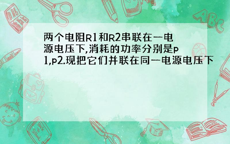 两个电阻R1和R2串联在一电源电压下,消耗的功率分别是p1,p2.现把它们并联在同一电源电压下