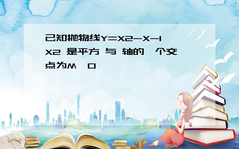 已知抛物线Y=X2-X-1 X2 是平方 与 轴的一个交点为M,0 ,