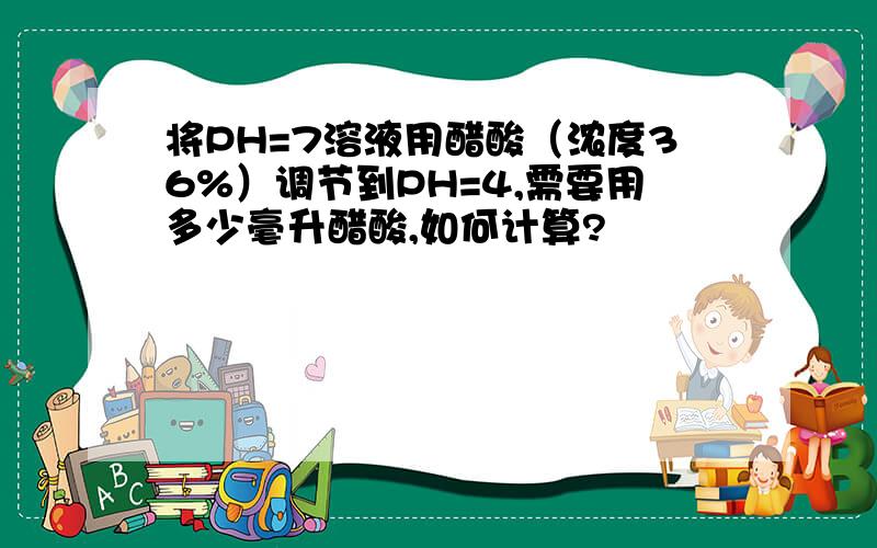 将PH=7溶液用醋酸（浓度36%）调节到PH=4,需要用多少毫升醋酸,如何计算?