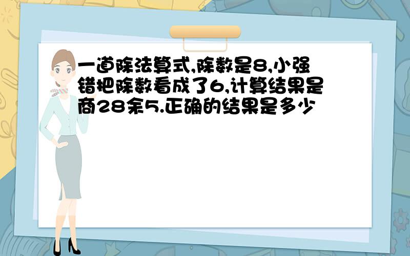 一道除法算式,除数是8,小强错把除数看成了6,计算结果是商28余5.正确的结果是多少