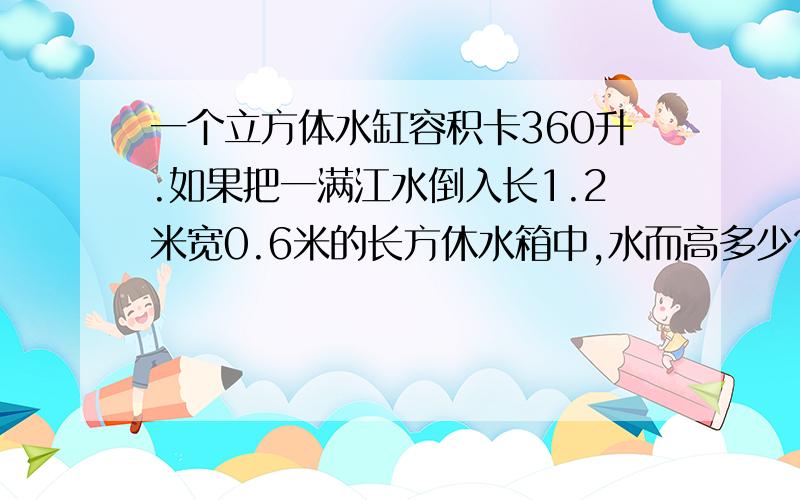 一个立方体水缸容积卡360升.如果把一满江水倒入长1.2米宽0.6米的长方休水箱中,水而高多少?