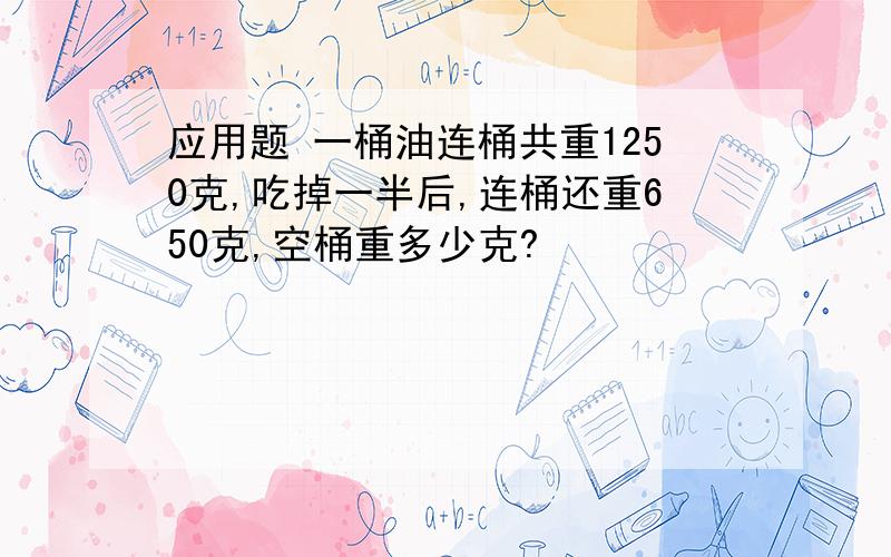 应用题 一桶油连桶共重1250克,吃掉一半后,连桶还重650克,空桶重多少克?